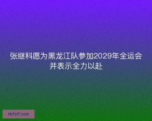 张继科愿为黑龙江队参加2029年全运会并表示全力以赴
