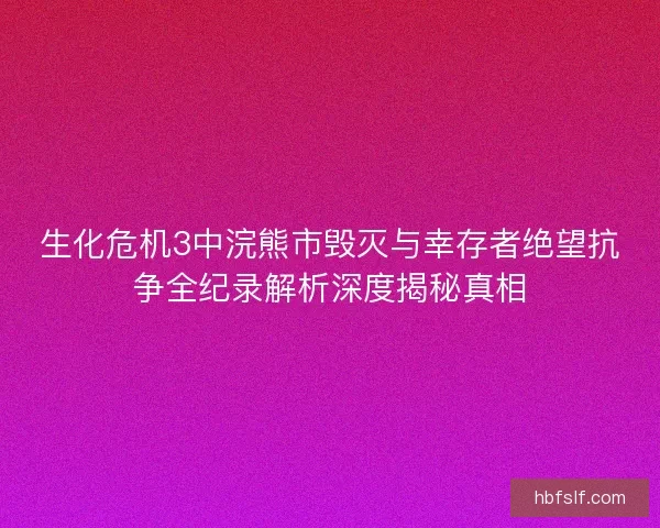 生化危机3中浣熊市毁灭与幸存者绝望抗争全纪录解析深度揭秘真相