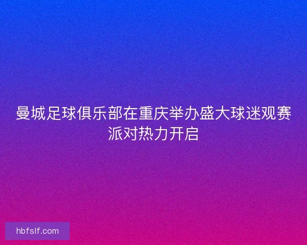 曼城足球俱乐部在重庆举办盛大球迷观赛派对热力开启