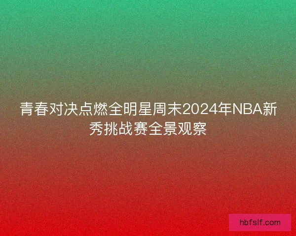 青春对决点燃全明星周末2024年NBA新秀挑战赛全景观察