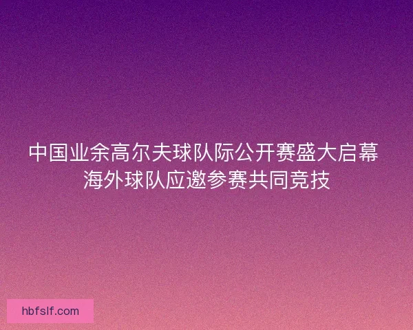 中国业余高尔夫球队际公开赛盛大启幕 海外球队应邀参赛共同竞技