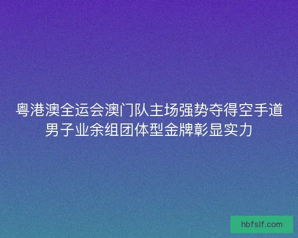 粤港澳全运会澳门队主场强势夺得空手道男子业余组团体型金牌彰显实力