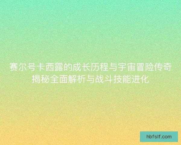 赛尔号卡西露的成长历程与宇宙冒险传奇揭秘全面解析与战斗技能进化