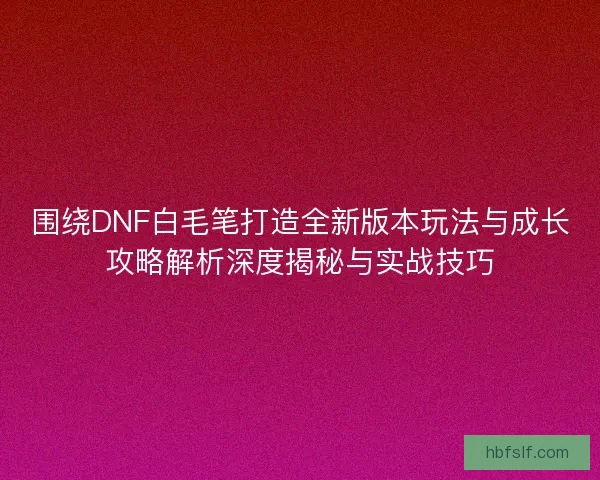 围绕DNF白毛笔打造全新版本玩法与成长攻略解析深度揭秘与实战技巧