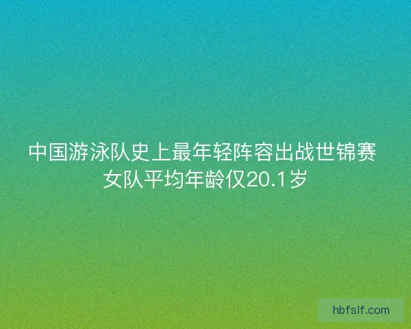 中国游泳队史上最年轻阵容出战世锦赛 女队平均年龄仅20.1岁