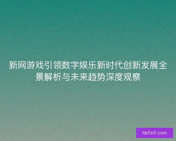 新网游戏引领数字娱乐新时代创新发展全景解析与未来趋势深度观察
