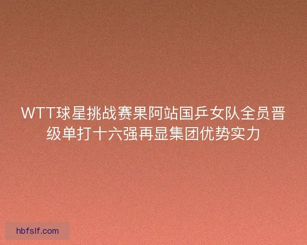WTT球星挑战赛果阿站国乒女队全员晋级单打十六强再显集团优势实力