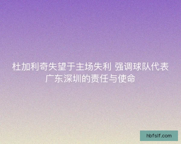 杜加利奇失望于主场失利 强调球队代表广东深圳的责任与使命