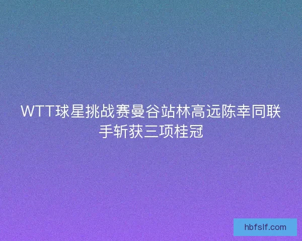 WTT球星挑战赛曼谷站林高远陈幸同联手斩获三项桂冠