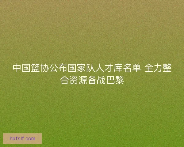 中国篮协公布国家队人才库名单 全力整合资源备战巴黎