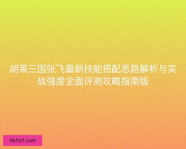 胡莱三国张飞最新技能搭配思路解析与实战强度全面评测攻略指南版