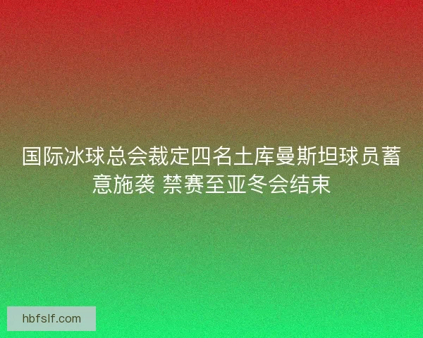 国际冰球总会裁定四名土库曼斯坦球员蓄意施袭 禁赛至亚冬会结束