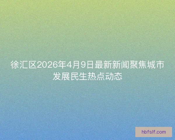 徐汇区2026年4月9日最新新闻聚焦城市发展民生热点动态
